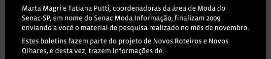 Marta Magri e Tatiana Putti, coordenadoras da área de Moda do Senac-SP, em nome do Senac Moda Informação, finalizam 2009 enviando a você o material de pesquisa realizado no mês de novembro. Estes boletins fazem parte do projeto de Novos Roteiros e Novos Olhares, e desta vez, trazem informações de: