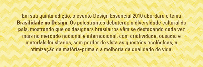 Em sua quinta edi&ccedil;&atilde;o, o evento Design Essencial 2010 abordar&aacute; o tema Brasilidade no Design. Os palestrantes debater&atilde;o a diversidade cultural do pa&iacute;s, mostrando que os designers brasileiros v&ecirc;m se destacando cada vez mais no mercado nacional e internacional, com criatividade, ousadia e materiais inusitados, sem perder de vista as quest&otilde;es ecol&oacute;gicas, a otimiza&ccedil;&atilde;o da mat&eacute;ria-prima e a melhoria da qualidade de vida. 