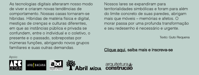 As tecnologias digitais alteraram nosso modo de viver e criaram novas tendências de comportamento. Nossas casas tornaram-se híbridas. Híbridas de matéria física e digital, mestiças de crenças e culturas diferentes, em que as instâncias pública e privada se confundem, entre o individual e o coletivo, o presente e o passado, sobrepostas por inúmeras funções, abrigando novos grupos familiares e suas outras demandas. Nossos lares se expandiram para territorialidades simbólicas e foram para além do limite concreto de suas paredes, abrigam mais que móveis – memórias e afetos. O morar passa por uma profunda transformação e seu redesenho é necessário e urgente.