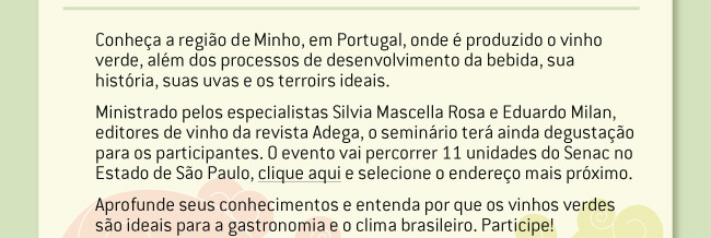 Conheça a região do Minho, em Portugal, onde é produzido o vinho verde, além dos processos de desenvolvimento da bebida, sua história, suas uvas e os terroirs ideais. Ministrado pelos especialistas Silvia Mascella Rosa e Eduardo Milan, editores de vinho da revista Adega, o seminário terá ainda degustação para os participantes. O evento vai percorrer 11 unidades do Senac no Estado de São Paulo, procure na lista a mais próxima de você. Aprofunde seus conhecimentos e entenda por que os vinhos verdes são ideais para a gastronomia e o clima brasileiro. Participe!